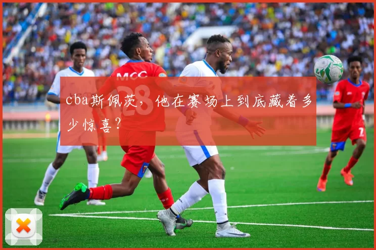 cba斯佩茨，他在赛场上到底藏着多少惊喜？